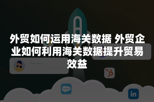 外贸如何运用海关数据 外贸企业如何利用海关数据提升贸易效益