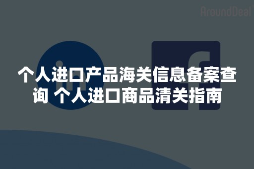 个人进口产品海关信息备案查询 个人进口商品清关指南