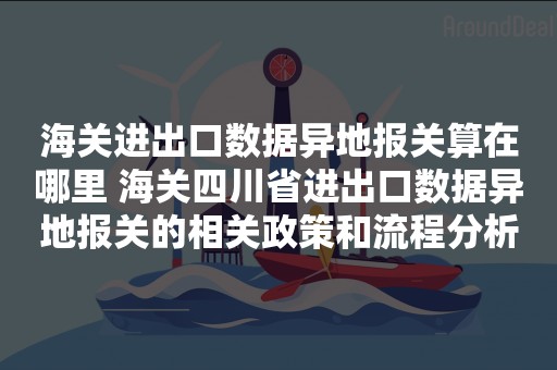 海关进出口数据异地报关算在哪里 海关四川省进出口数据异地报关的相关政策和流程分析
