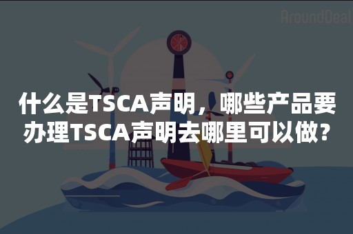 什么是TSCA声明，哪些产品要办理TSCA声明去哪里可以做？