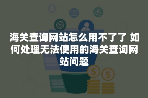 海关查询网站怎么用不了了 如何处理无法使用的海关查询网站问题