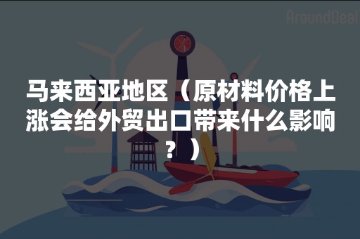 马来西亚地区（原材料价格上涨会给外贸出口带来什么影响？）