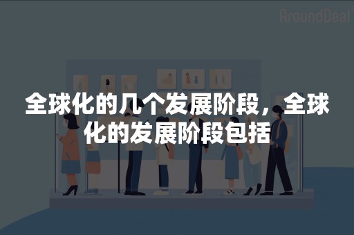 全球化的几个发展阶段，全球化的发展阶段包括