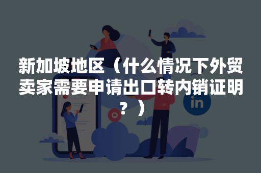 新加坡地区（什么情况下外贸卖家需要申请出口转内销证明？）