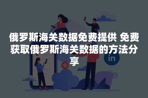 俄罗斯海关数据免费提供 免费获取俄罗斯海关数据的方法分享
