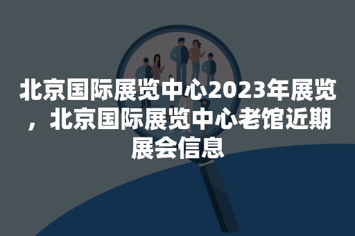 北京国际展览中心2023年展览，北京国际展览中心老馆近期展会信息