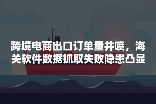 跨境电商出口订单量井喷，海关软件数据抓取失败隐患凸显