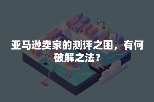 亚马逊卖家的测评之困，有何破解之法？