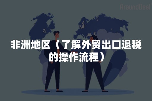 非洲地区（了解外贸出口退税的操作流程）