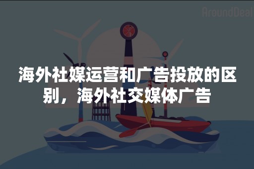海外社媒运营和广告投放的区别，海外社交媒体广告