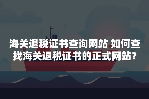 海关退税证书查询网站 如何查找海关退税证书的正式网站？