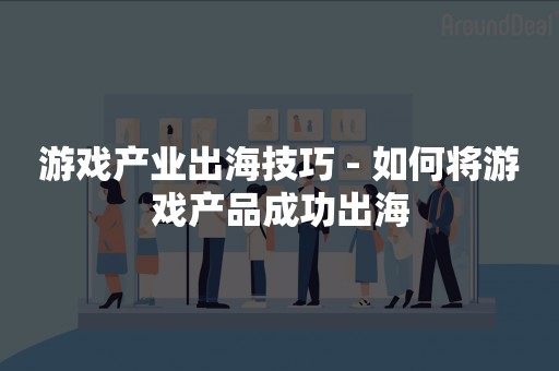 游戏产业出海技巧 - 如何将游戏产品成功出海