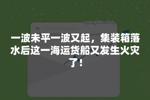 一波未平一波又起，集装箱落水后这一海运货船又发生火灾了！