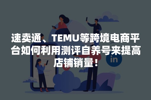 速卖通、TEMU等跨境电商平台如何利用测评自养号来提高店铺销量！