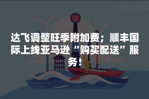 达飞调整旺季附加费；顺丰国际上线亚马逊“购买配送”服务！