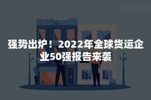 强势出炉！2022年全球货运企业50强报告来袭