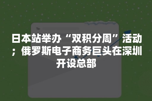 日本站举办“双积分周”活动；俄罗斯电子商务巨头在深圳开设总部