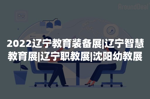 2022辽宁教育装备展|辽宁智慧教育展|辽宁职教展|沈阳幼教展