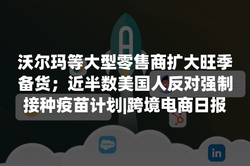 沃尔玛等大型零售商扩大旺季备货；近半数美国人反对强制接种疫苗计划|跨境电商日报
