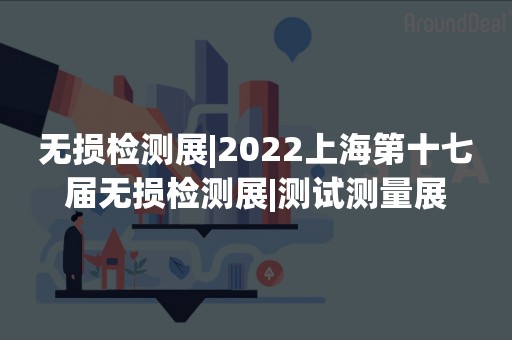 无损检测展|2022上海第十七届无损检测展|测试测量展