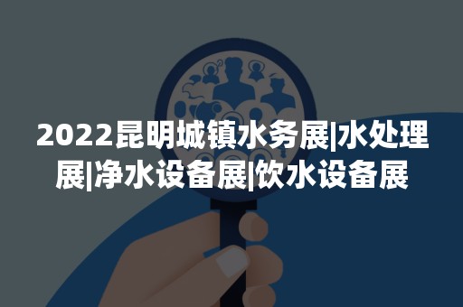 2022昆明城镇水务展|水处理展|净水设备展|饮水设备展