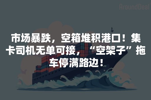 市场暴跌，空箱堆积港口！集卡司机无单可接，“空架子”拖车停满路边！