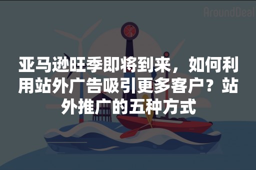 亚马逊旺季即将到来，如何利用站外广告吸引更多客户？站外推广的五种方式
