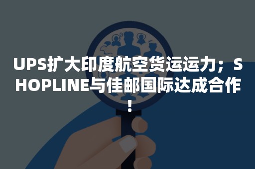 UPS扩大印度航空货运运力；SHOPLINE与佳邮国际达成合作！