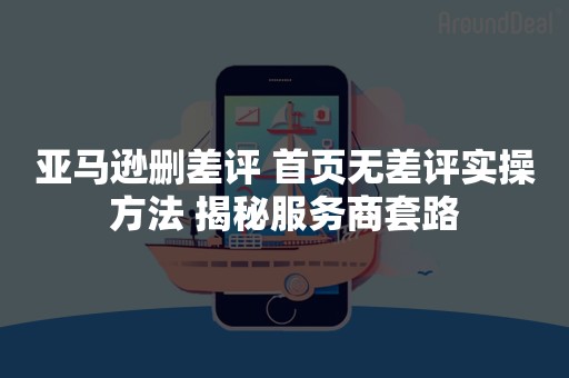 亚马逊删差评 首页无差评实操方法 揭秘服务商套路
