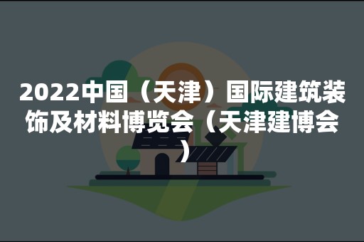 2022中国（天津）国际建筑装饰及材料博览会（天津建博会）
