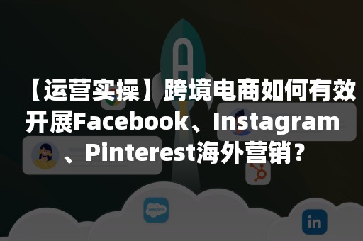 【运营实操】跨境电商如何有效开展Facebook、Instagram、Pinterest海外营销？