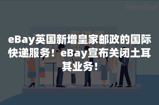 eBay英国新增皇家邮政的国际快递服务！eBay宣布关闭土耳其业务！