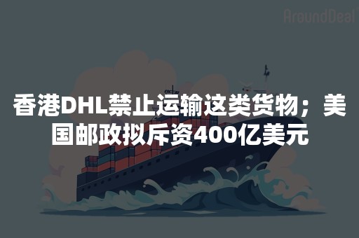 香港DHL禁止运输这类货物；美国邮政拟斥资400亿美元