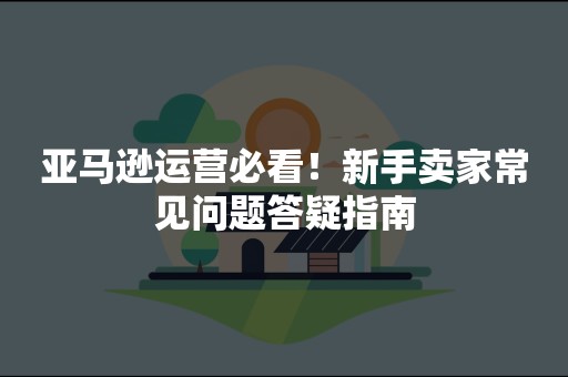亚马逊运营必看！新手卖家常见问题答疑指南
