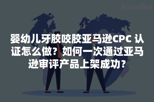 婴幼儿牙胶咬胶亚马逊CPC 认证怎么做？如何一次通过亚马逊审评产品上架成功？