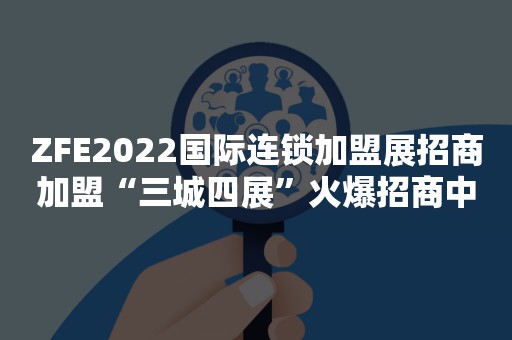 ZFE2022国际连锁加盟展招商加盟“三城四展”火爆招商中