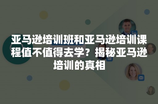 亚马逊培训班和亚马逊培训课程值不值得去学？揭秘亚马逊培训的真相