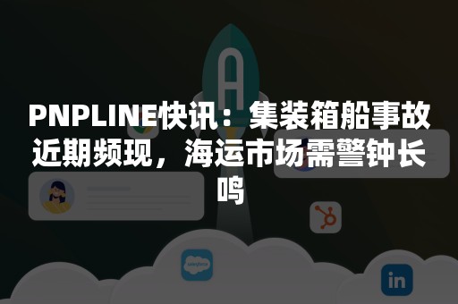 PNPLINE快讯：集装箱船事故近期频现，海运市场需警钟长鸣