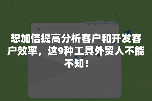 想加倍提高分析客户和开发客户效率，这9种工具外贸人不能不知！