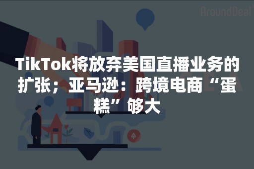 TikTok将放弃美国直播业务的扩张；亚马逊：跨境电商“蛋糕”够大