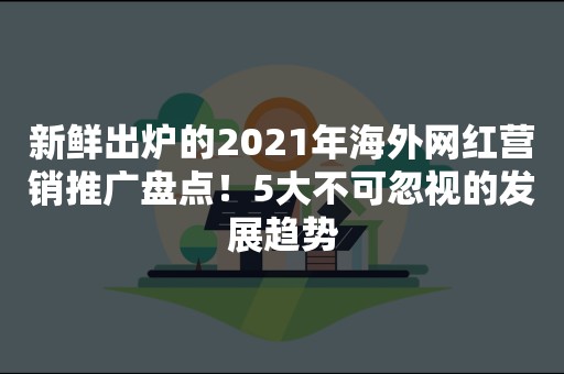 新鲜出炉的2021年海外网红营销推广盘点！5大不可忽视的发展趋势
