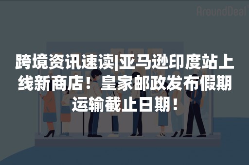 跨境资讯速读|亚马逊印度站上线新商店！皇家邮政发布假期运输截止日期！