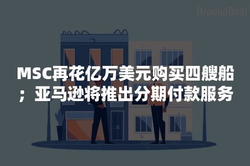MSC再花亿万美元购买四艘船；亚马逊将推出分期付款服务