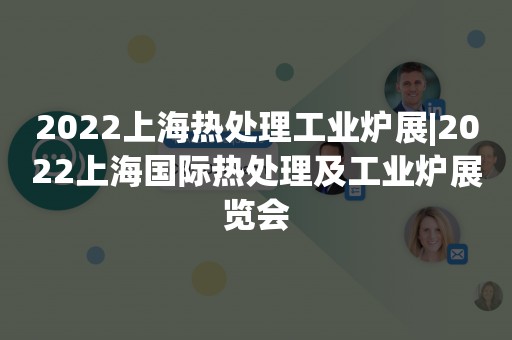 2022上海热处理工业炉展|2022上海国际热处理及工业炉展览会