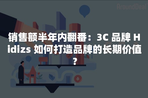 销售额半年内翻番：3C 品牌 Hidizs 如何打造品牌的长期价值？