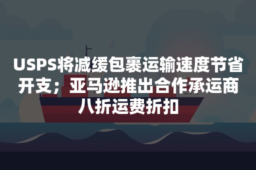 USPS将减缓包裹运输速度节省开支；亚马逊推出合作承运商八折运费折扣