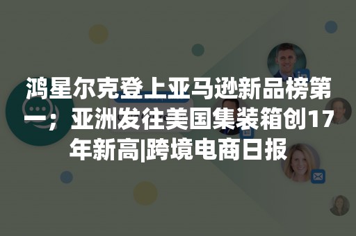鸿星尔克登上亚马逊新品榜第一；亚洲发往美国集装箱创17年新高|跨境电商日报
