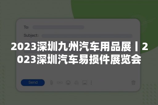 2023深圳九州汽车用品展丨2023深圳汽车易损件展览会