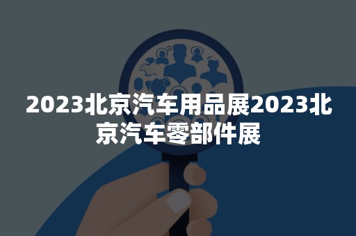 2023北京汽车用品展2023北京汽车零部件展