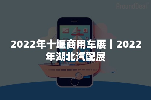 2022年十堰商用车展丨2022年湖北汽配展